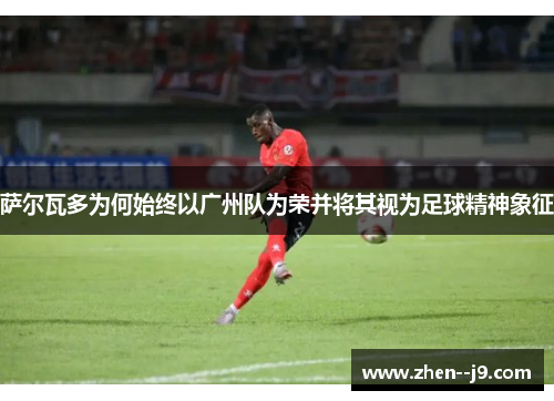 萨尔瓦多为何始终以广州队为荣并将其视为足球精神象征