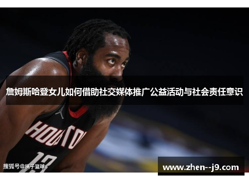 詹姆斯哈登女儿如何借助社交媒体推广公益活动与社会责任意识