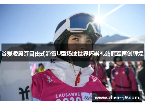 谷爱凌勇夺自由式滑雪U型场地世界杯崇礼站冠军再创辉煌