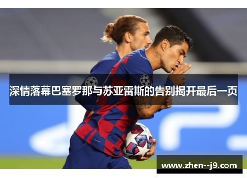 深情落幕巴塞罗那与苏亚雷斯的告别揭开最后一页