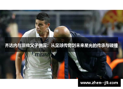 齐达内与恩佐父子情深：从足球传奇到未来星光的传承与碰撞