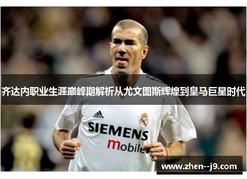 齐达内职业生涯巅峰期解析从尤文图斯辉煌到皇马巨星时代