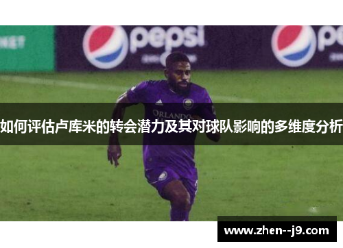 如何评估卢库米的转会潜力及其对球队影响的多维度分析