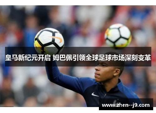 皇马新纪元开启 姆巴佩引领全球足球市场深刻变革