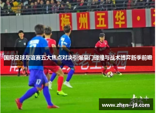 国际足球友谊赛五大焦点对决引爆豪门碰撞与战术博弈新季前瞻 国际足球友谊赛五大焦点对决引爆豪门碰撞与战术博弈新季前瞻