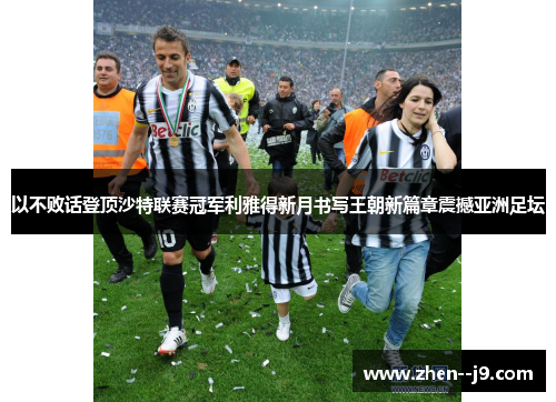 以不败话登顶沙特联赛冠军利雅得新月书写王朝新篇章震撼亚洲足坛 以不败话登顶沙特联赛冠军利雅得新月书写王朝新篇章震撼亚洲足坛