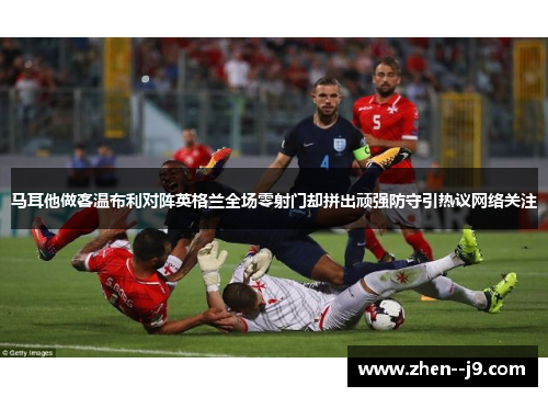 马耳他做客温布利对阵英格兰全场零射门却拼出顽强防守引热议网络关注