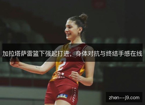 加拉塔萨雷篮下强起打进,身体对抗与终结手感在线 加拉塔萨雷篮下强起打进,身体对抗与终结手感在线