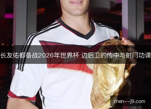 长友佑都备战2026年世界杯 边后卫的传中与射门功课 长友佑都备战2026年世界杯 边后卫的传中与射门功课